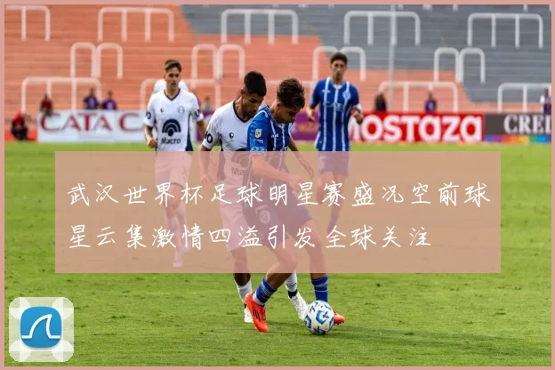 武汉世界杯足球明星赛盛况空前球星云集激情四溢引发全球关注