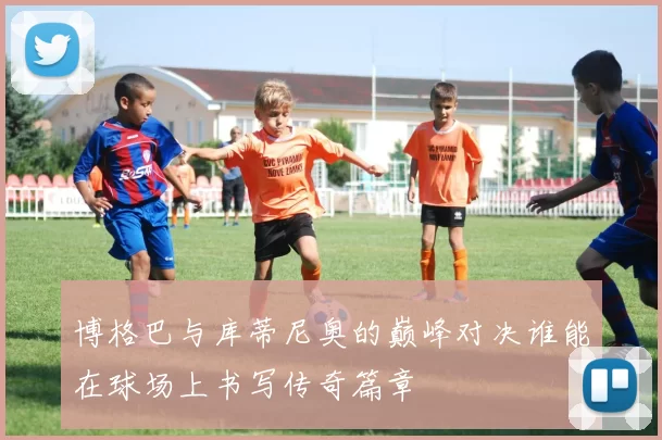 博格巴与库蒂尼奥的巅峰对决谁能在球场上书写传奇篇章