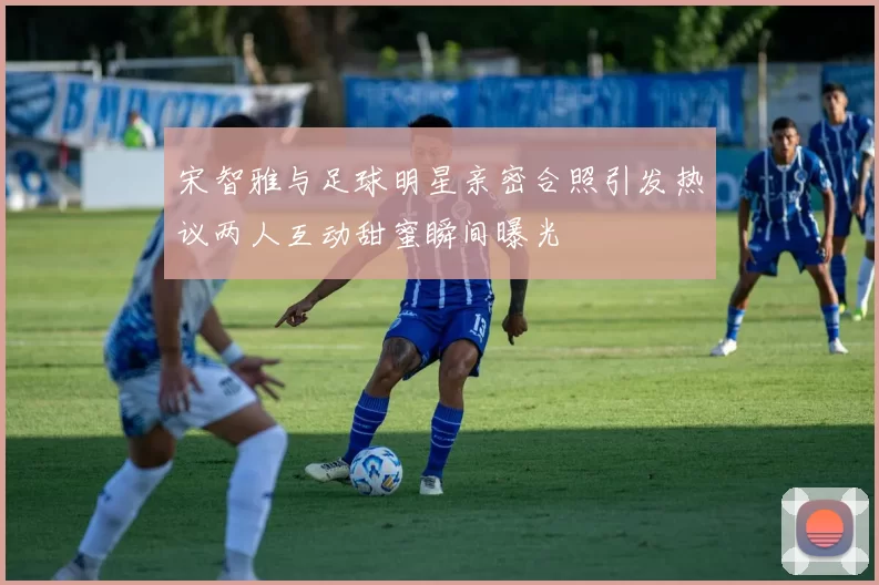 宋智雅与足球明星亲密合照引发热议两人互动甜蜜瞬间曝光
