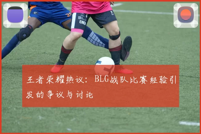 王者荣耀热议：BLG战队比赛经验引发的争议与讨论