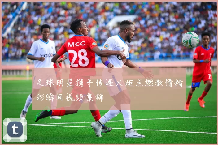 足球明星携手传递火炬点燃激情精彩瞬间视频集锦
