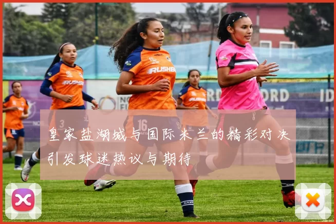 皇家盐湖城与国际米兰的精彩对决引发球迷热议与期待