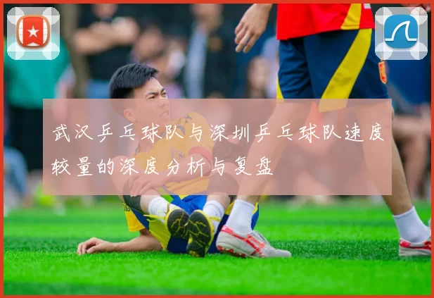 武汉乒乓球队与深圳乒乓球队速度较量的深度分析与复盘