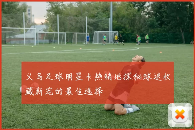 义乌足球明星卡热销地探秘球迷收藏新宠的最佳选择