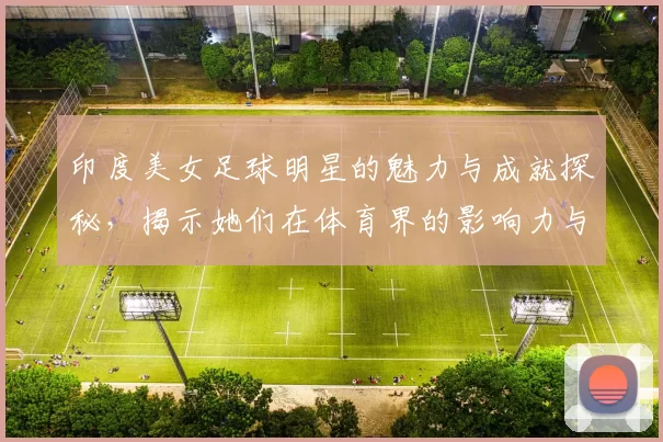 印度美女足球明星的魅力与成就探秘，揭示她们在体育界的影响力与风采