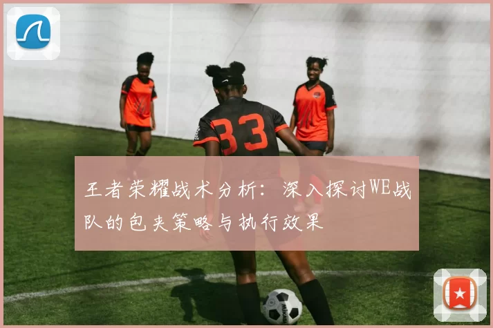 王者荣耀战术分析：深入探讨WE战队的包夹策略与执行效果