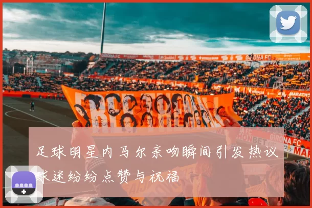 足球明星内马尔亲吻瞬间引发热议球迷纷纷点赞与祝福