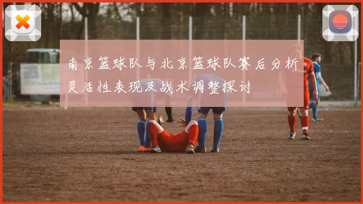 南京篮球队与北京篮球队赛后分析灵活性表现及战术调整探讨