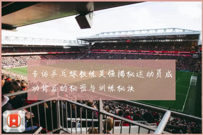 专访乒乓球教练吴强揭秘运动员成功背后的秘密与训练秘诀