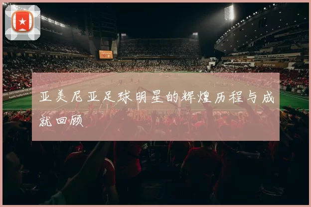 亚美尼亚足球明星的辉煌历程与成就回顾