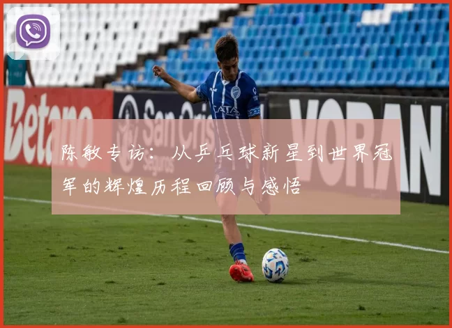 陈敏专访：从乒乓球新星到世界冠军的辉煌历程回顾与感悟