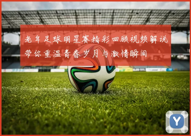 老年足球明星赛精彩回顾视频解说带你重温青春岁月与激情瞬间
