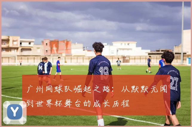 广州网球队崛起之路：从默默无闻到世界杯舞台的成长历程