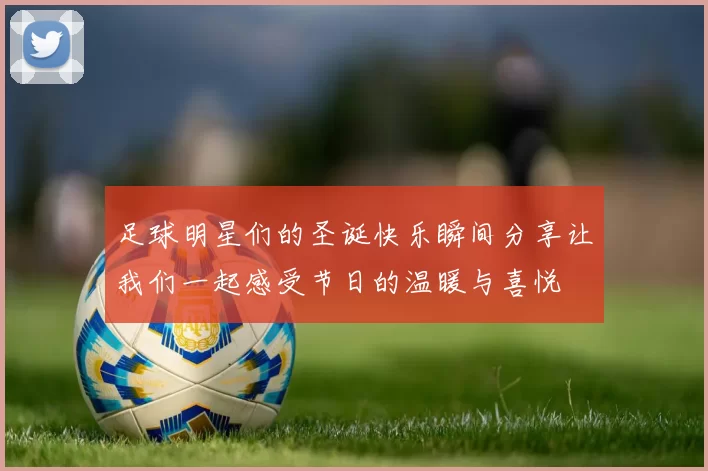 足球明星们的圣诞快乐瞬间分享让我们一起感受节日的温暖与喜悦