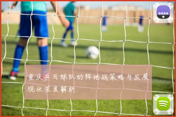 重庆乒乓球队的阵地战策略与发展现状深度解析