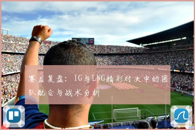 赛后复盘：IG与LNG精彩对决中的团队配合与战术分析