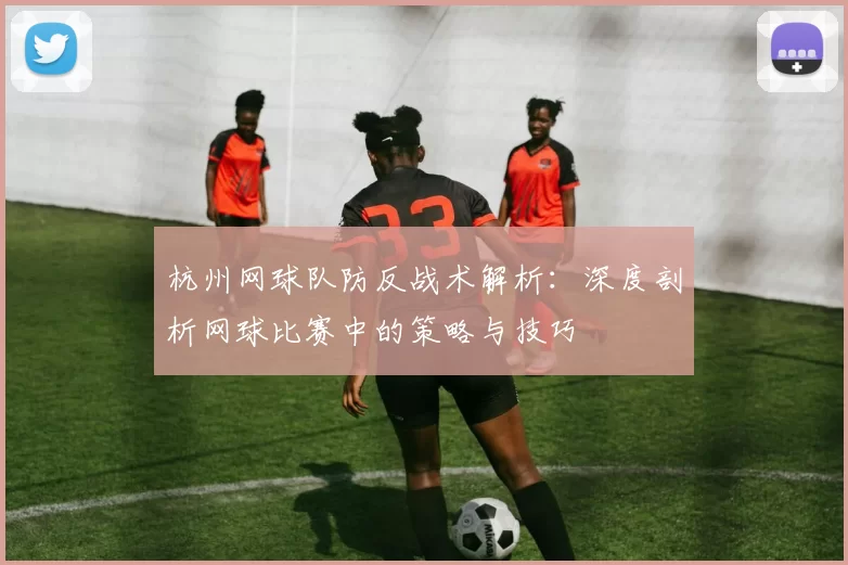 杭州网球队防反战术解析：深度剖析网球比赛中的策略与技巧