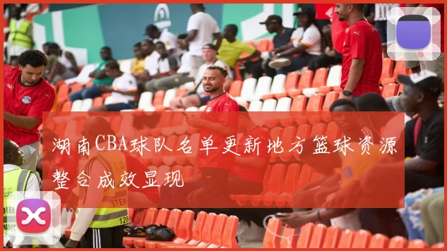 湖南CBA球队名单更新地方篮球资源整合成效显现