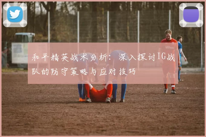 和平精英战术分析：深入探讨IG战队的防守策略与应对技巧