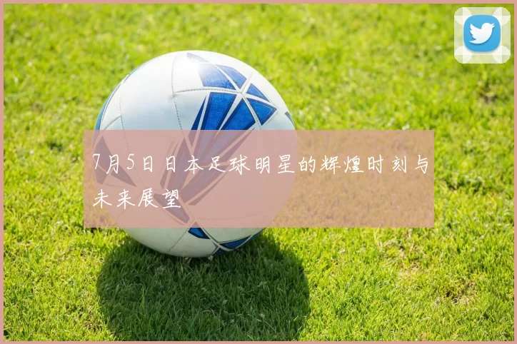 7月5日日本足球明星的辉煌时刻与未来展望