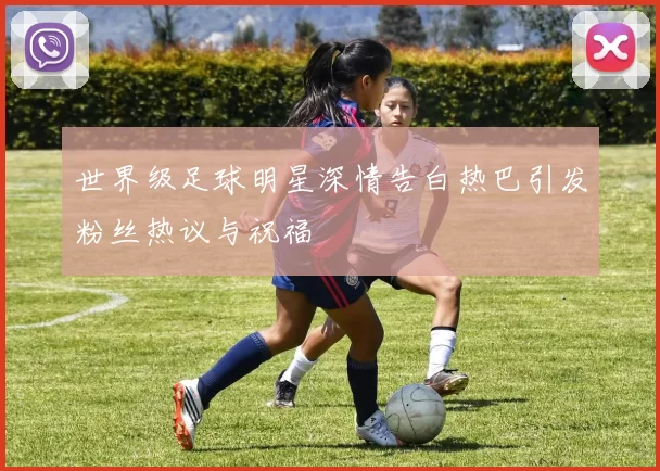 世界级足球明星深情告白热巴引发粉丝热议与祝福