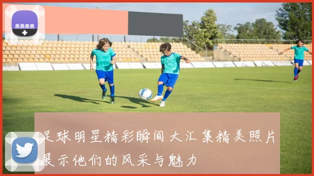 足球明星精彩瞬间大汇集精美照片展示他们的风采与魅力