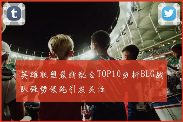 英雄联盟最新配合TOP10分析BLG战队强势领跑引发关注