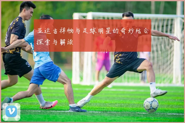 亚运吉祥物与足球明星的奇妙结合探索与解读