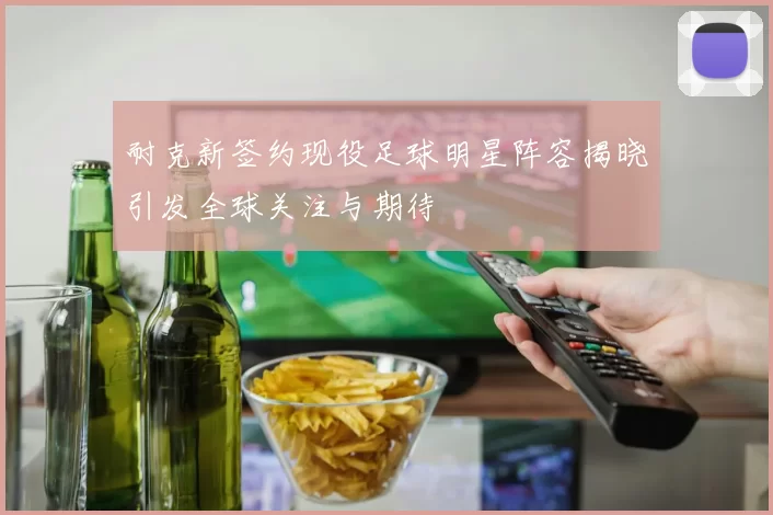 耐克新签约现役足球明星阵容揭晓引发全球关注与期待