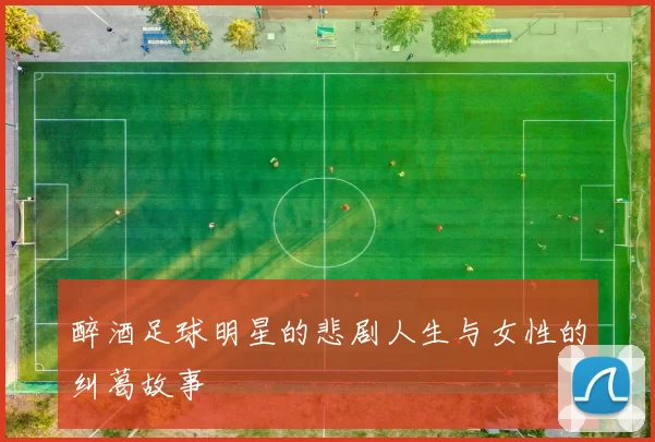 醉酒足球明星的悲剧人生与女性的纠葛故事
