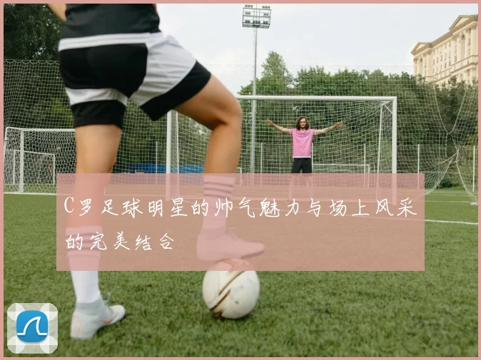 C罗足球明星的帅气魅力与场上风采的完美结合