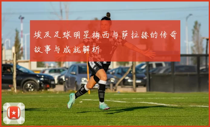埃及足球明星梅西与萨拉赫的传奇故事与成就解析
