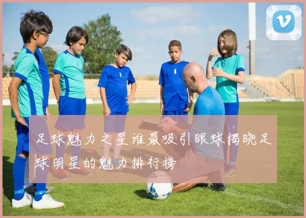足球魅力之星谁最吸引眼球揭晓足球明星的魅力排行榜