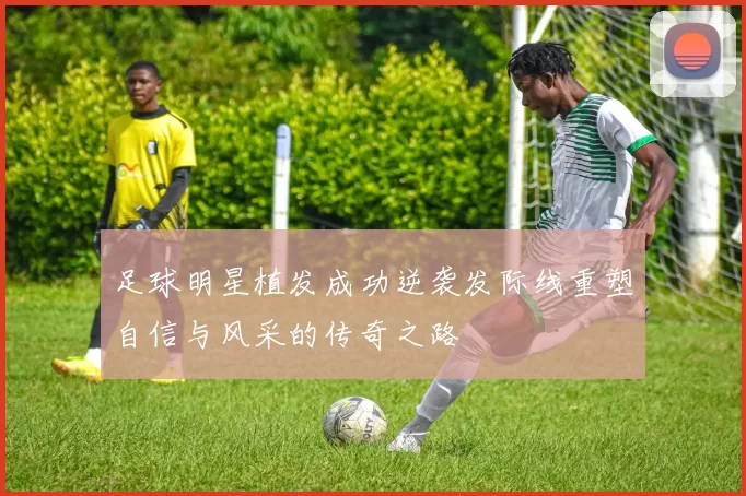 足球明星植发成功逆袭发际线重塑自信与风采的传奇之路