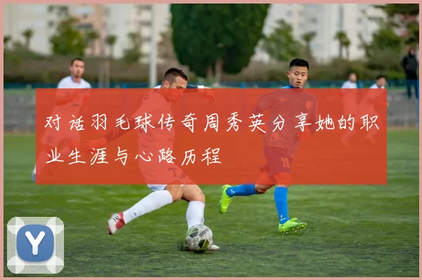 对话羽毛球传奇周秀英分享她的职业生涯与心路历程
