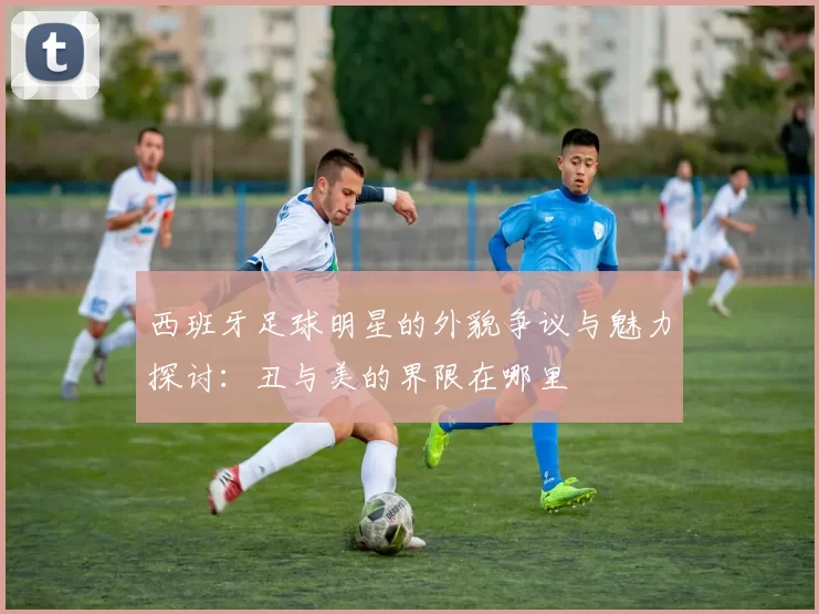 西班牙足球明星的外貌争议与魅力探讨：丑与美的界限在哪里