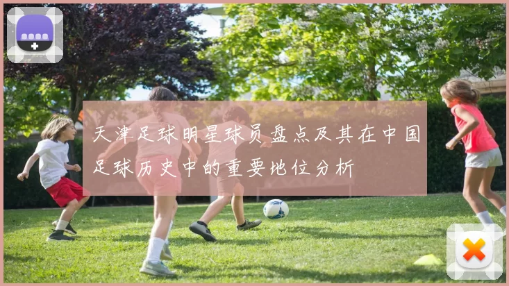 天津足球明星球员盘点及其在中国足球历史中的重要地位分析