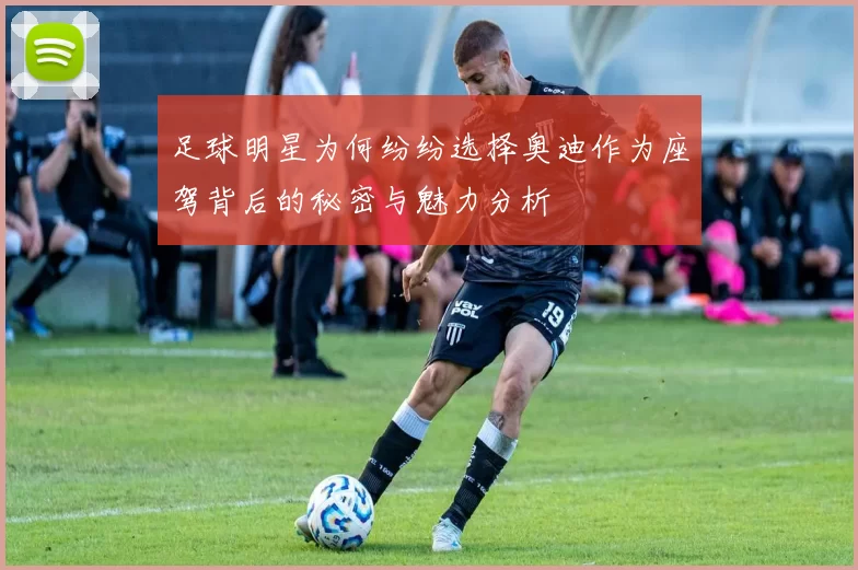 足球明星为何纷纷选择奥迪作为座驾背后的秘密与魅力分析
