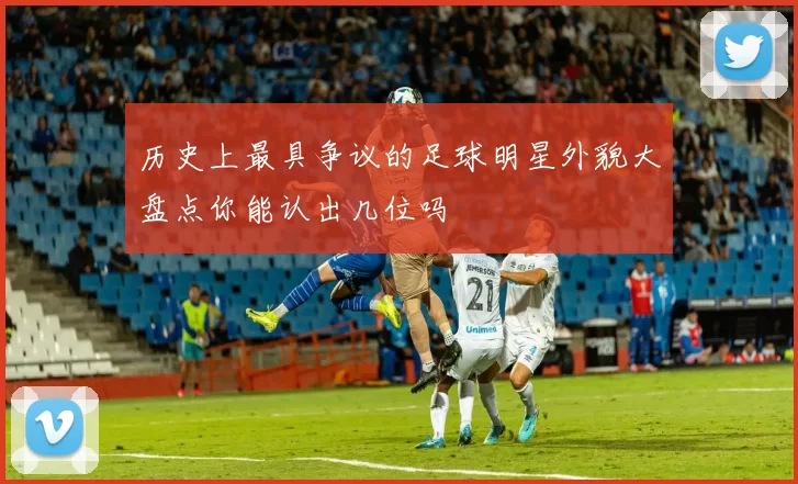 历史上最具争议的足球明星外貌大盘点你能认出几位吗