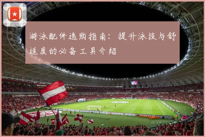 游泳配件选购指南：提升泳技与舒适度的必备工具介绍