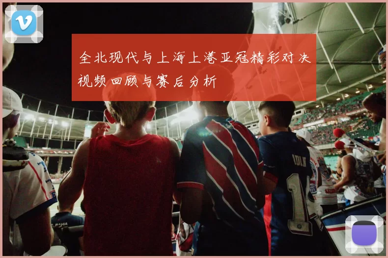 全北现代与上海上港亚冠精彩对决视频回顾与赛后分析
