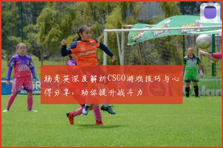 杨秀英深度解析CSGO游戏技巧与心得分享，助你提升战斗力