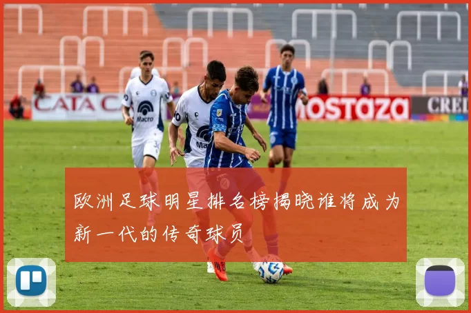 欧洲足球明星排名榜揭晓谁将成为新一代的传奇球员
