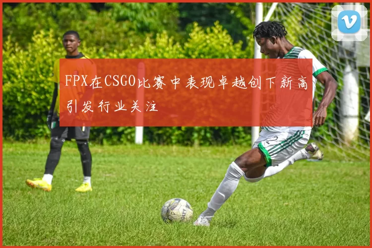 FPX在CSGO比赛中表现卓越创下新高引发行业关注