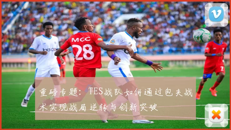 重磅专题：TES战队如何通过包夹战术实现战局逆转与创新突破