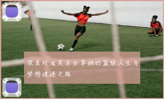 深度对话吴芳分享她的篮球人生与梦想追逐之路