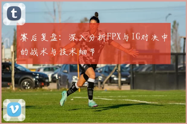 赛后复盘：深入分析FPX与IG对决中的战术与技术细节