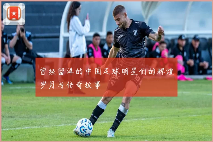 曾经留洋的中国足球明星们的辉煌岁月与传奇故事