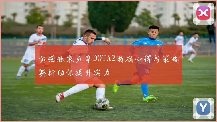 黄强独家分享DOTA2游戏心得与策略解析助你提升实力
