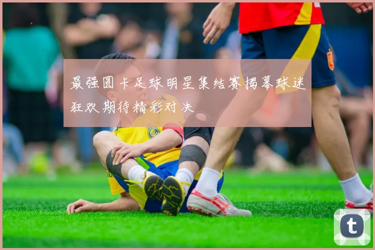 最强圆卡足球明星集结赛揭幕球迷狂欢期待精彩对决